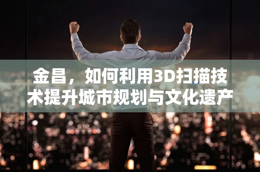 金昌，如何利用3D扫描技术提升城市规划与文化遗产保护？