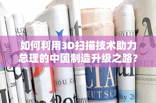 如何利用3D扫描技术助力总理的中国制造升级之路？