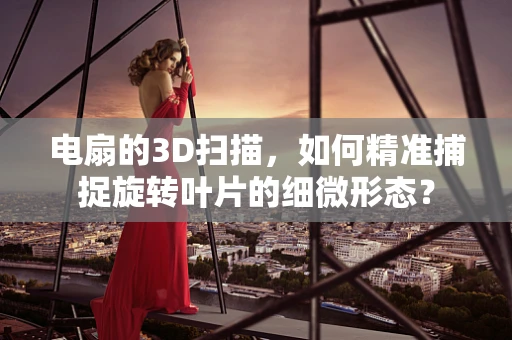 电扇的3D扫描，如何精准捕捉旋转叶片的细微形态？