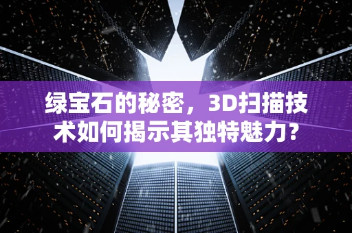 绿宝石的秘密，3D扫描技术如何揭示其独特魅力？