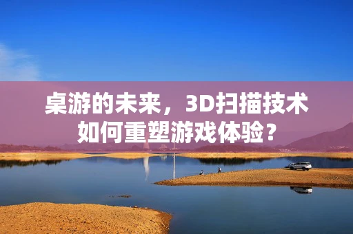 桌游的未来，3D扫描技术如何重塑游戏体验？