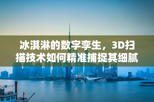 冰淇淋的数字孪生，3D扫描技术如何精准捕捉其细腻质感？