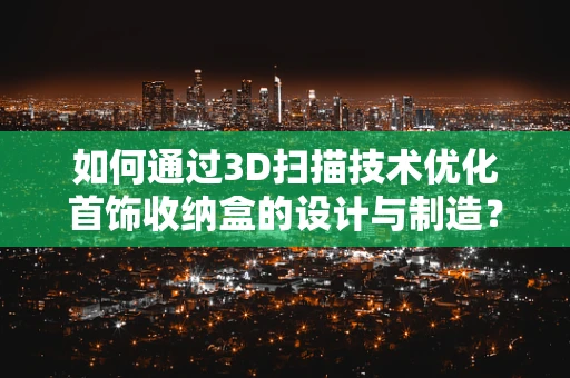 如何通过3D扫描技术优化首饰收纳盒的设计与制造？