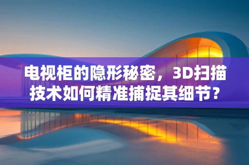 电视柜的隐形秘密，3D扫描技术如何精准捕捉其细节？