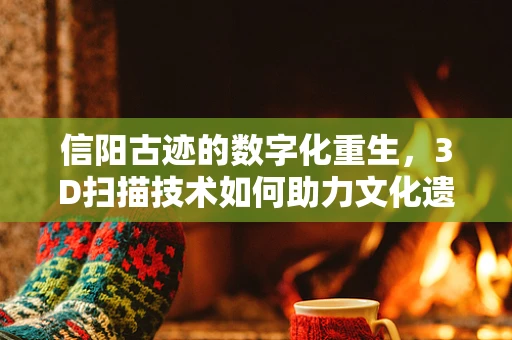 信阳古迹的数字化重生，3D扫描技术如何助力文化遗产保护？