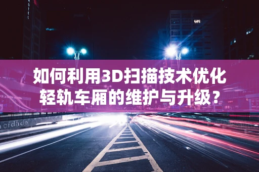 如何利用3D扫描技术优化轻轨车厢的维护与升级？