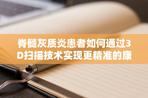 脊髓灰质炎患者如何通过3D扫描技术实现更精准的康复治疗？