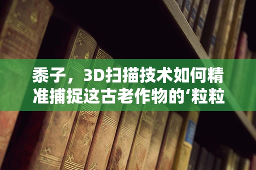 黍子，3D扫描技术如何精准捕捉这古老作物的‘粒粒’细节？