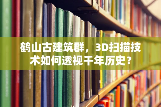 鹤山古建筑群，3D扫描技术如何透视千年历史？