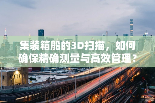 集装箱船的3D扫描，如何确保精确测量与高效管理？