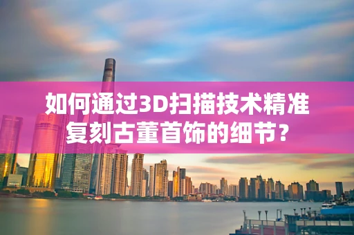 如何通过3D扫描技术精准复刻古董首饰的细节？