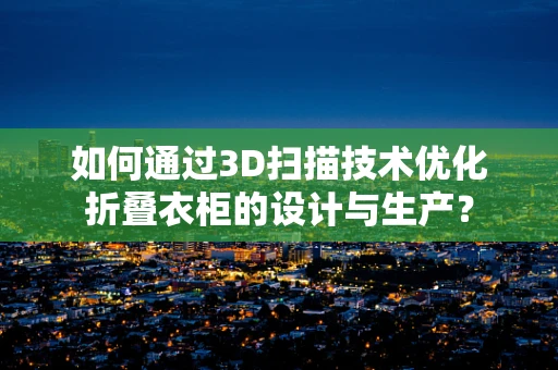 如何通过3D扫描技术优化折叠衣柜的设计与生产？