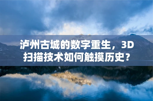 泸州古城的数字重生，3D扫描技术如何触摸历史？