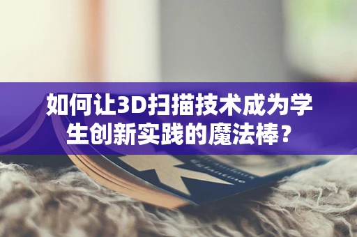 如何让3D扫描技术成为学生创新实践的魔法棒？
