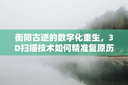 衡阳古迹的数字化重生，3D扫描技术如何精准复原历史风貌？
