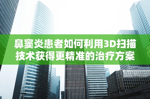 鼻窦炎患者如何利用3D扫描技术获得更精准的治疗方案？