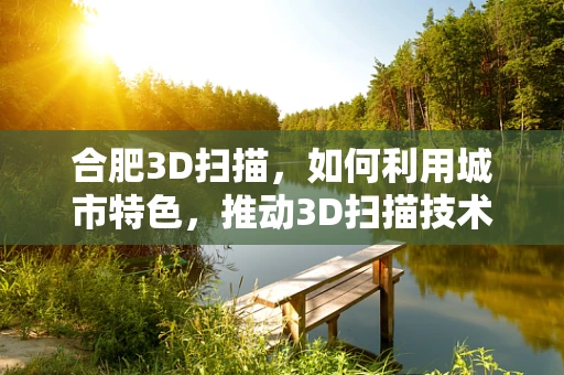 合肥3D扫描，如何利用城市特色，推动3D扫描技术普及与应用？