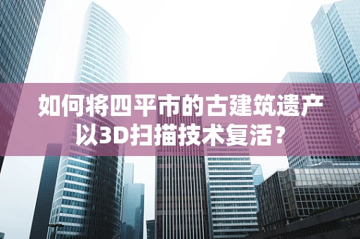 如何将四平市的古建筑遗产以3D扫描技术复活？