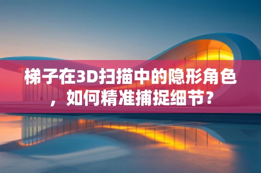梯子在3D扫描中的隐形角色，如何精准捕捉细节？
