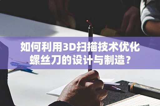 如何利用3D扫描技术优化螺丝刀的设计与制造？