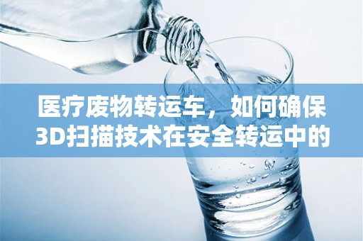 医疗废物转运车，如何确保3D扫描技术在安全转运中的精准应用？