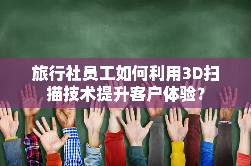 旅行社员工如何利用3D扫描技术提升客户体验？