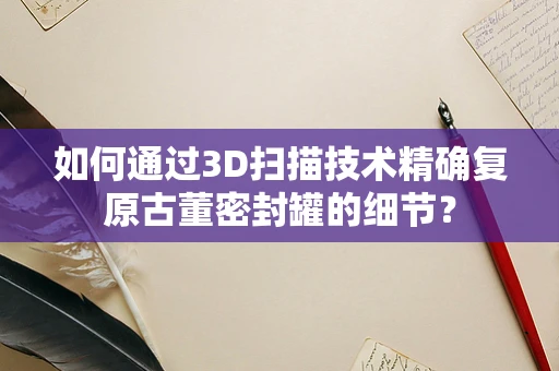 如何通过3D扫描技术精确复原古董密封罐的细节？