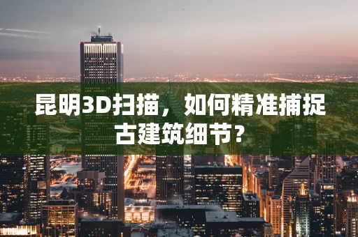 昆明3D扫描，如何精准捕捉古建筑细节？
