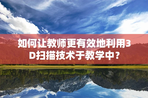 如何让教师更有效地利用3D扫描技术于教学中？