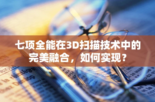 七项全能在3D扫描技术中的完美融合，如何实现？