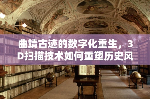 曲靖古迹的数字化重生，3D扫描技术如何重塑历史风貌？