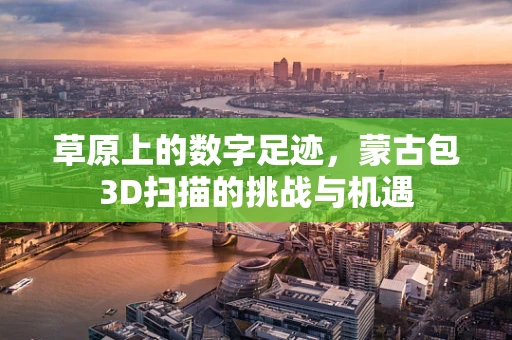 草原上的数字足迹，蒙古包3D扫描的挑战与机遇