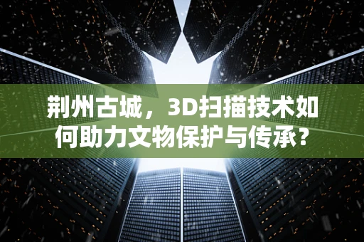 荆州古城，3D扫描技术如何助力文物保护与传承？