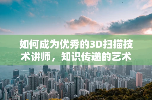 如何成为优秀的3D扫描技术讲师，知识传递的艺术