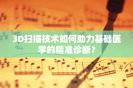 3D扫描技术如何助力基础医学的精准诊断？