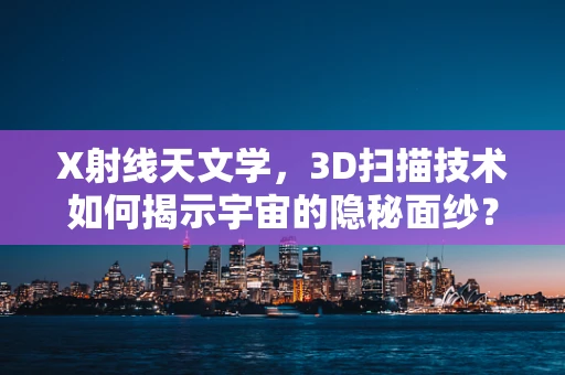 X射线天文学，3D扫描技术如何揭示宇宙的隐秘面纱？