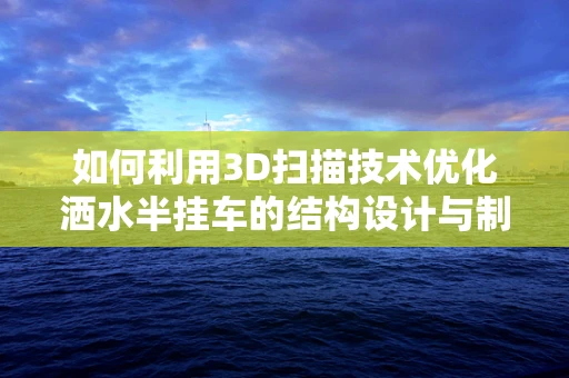 如何利用3D扫描技术优化洒水半挂车的结构设计与制造？