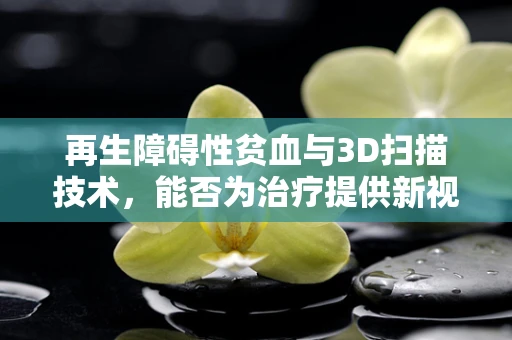 再生障碍性贫血与3D扫描技术，能否为治疗提供新视角？