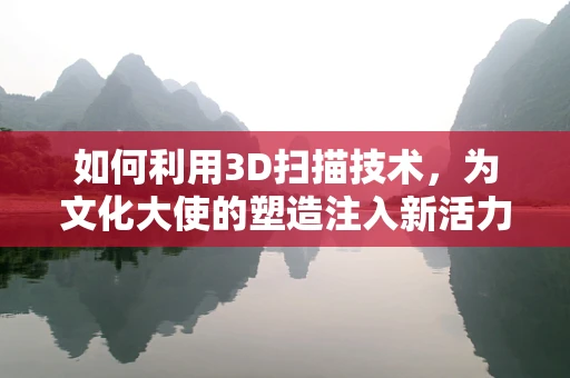 如何利用3D扫描技术，为文化大使的塑造注入新活力？