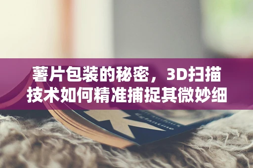 薯片包装的秘密，3D扫描技术如何精准捕捉其微妙细节？