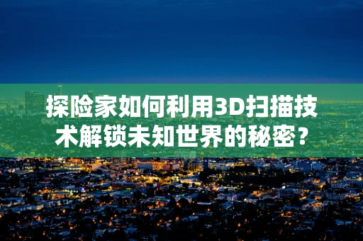 探险家如何利用3D扫描技术解锁未知世界的秘密？