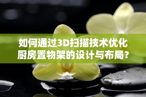 如何通过3D扫描技术优化厨房置物架的设计与布局？