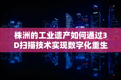 株洲的工业遗产如何通过3D扫描技术实现数字化重生？