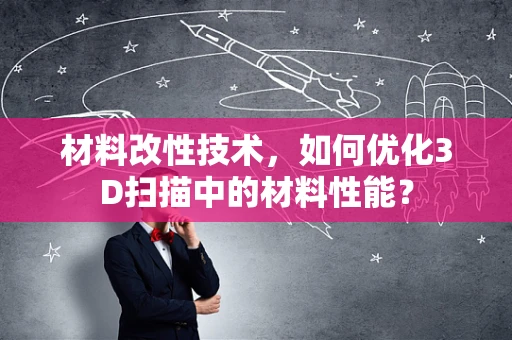 材料改性技术，如何优化3D扫描中的材料性能？