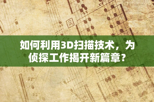 如何利用3D扫描技术，为侦探工作揭开新篇章？