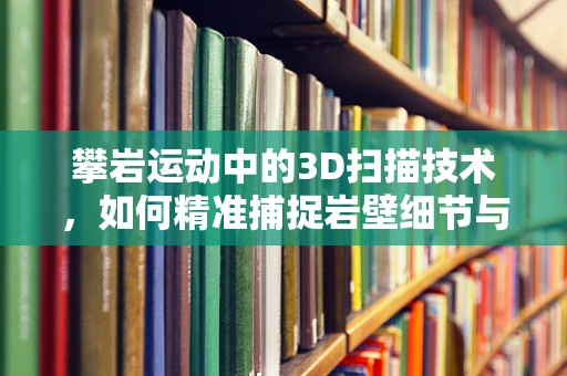 攀岩运动中的3D扫描技术，如何精准捕捉岩壁细节与运动员姿态？