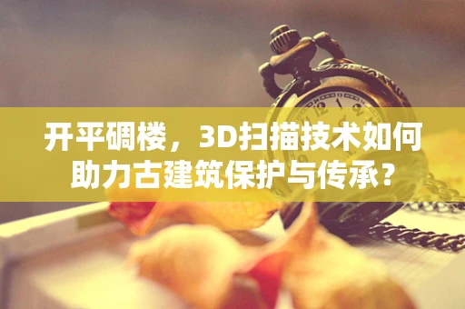 开平碉楼，3D扫描技术如何助力古建筑保护与传承？