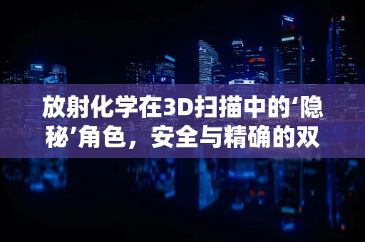 放射化学在3D扫描中的‘隐秘’角色，安全与精确的双重保障