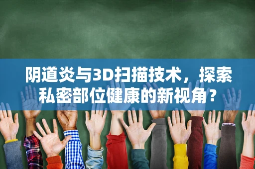 阴道炎与3D扫描技术，探索私密部位健康的新视角？