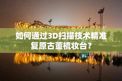 如何通过3D扫描技术精准复原古董梳妆台？